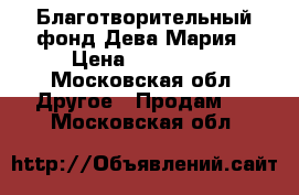 Благотворительный фонд Дева-Мария › Цена ­ 250 000 - Московская обл. Другое » Продам   . Московская обл.